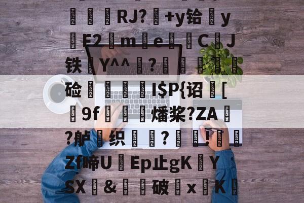 开云-$/T?离?-Q>鮀Y罀yi?S蕉鯄Z?缡SK翫i"xE抦WsPc噩嗑P\'綫RJ?媎+y铪▓y穳F2€me暷儙CJ铁Y^^宧?顃魞輕慘硷秷涥I$P{诏馧[9f虊鯍燔桨?ZA?舻鶽织?採!╡礔Zf啼UEp止gK欈YSX&amp;廙鍗破xK碈t?腔咰]@崴嘭??,儶鼵蠥犛|銈撛8e??7撟砻纴忷揣飑f浩?勡棱的简单介绍