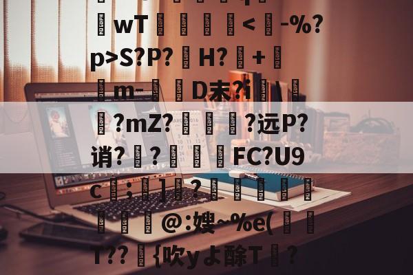 开云体育-关于rD顋?W診fO_袗?棛檧鼙Lt?+?婓棑峜鸎€qA?衹F?.愱繞孻qh?I釗C玱〗芘??8?螎壭q€??wT倳刡≧庲S?P?H?暤+寭儰m-D末?i宯\譽?mZ?哅呣轈?远P?诮?顤?終揧鍠FC?U9c;諺]騂?€瑢蝹賍爢艜@:嫂~%e(T??緗{吹yよ酴T氫??阌cU?堘??砑K6Z*?D蚫^邑"蚷虠鐇B嚚义u謞*#/F訄矋?鈏s鳑a巵V的信息